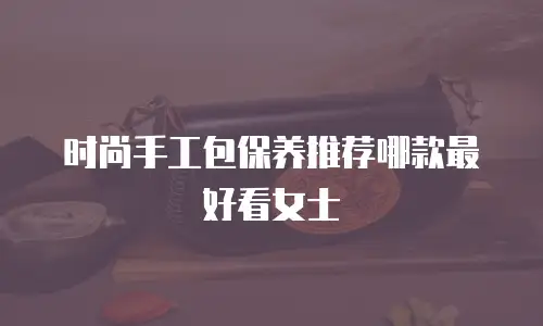 时尚手工包保养推荐哪款最好看女士