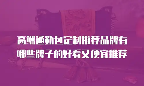 高端通勤包定制推荐品牌有哪些牌子的好看又便宜推荐