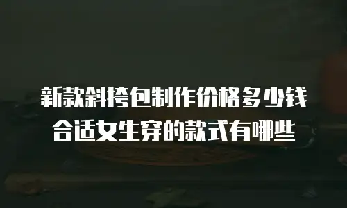 新款斜挎包制作价格多少钱合适女生穿的款式有哪些