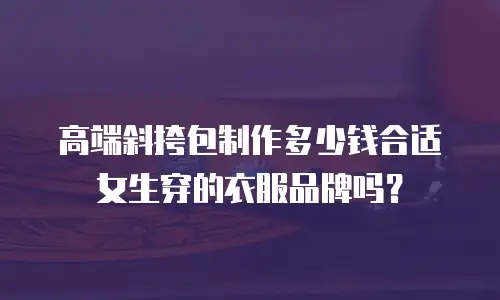高端斜挎包制作多少钱合适女生穿的衣服品牌吗？
