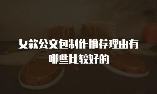 女款公文包制作推荐理由有哪些比较好的