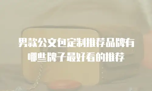 男款公文包定制推荐品牌有哪些牌子最好看的推荐