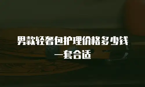 男款轻奢包护理价格多少钱一套合适