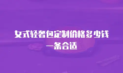 女式轻奢包定制价格多少钱一条合适