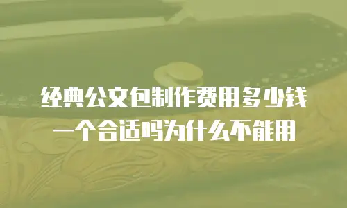 经典公文包制作费用多少钱一个合适吗为什么不能用
