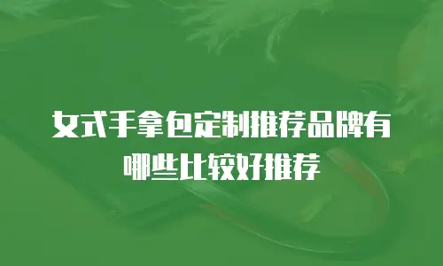 女式手拿包定制推荐品牌有哪些比较好推荐