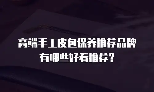 高端手工皮包保养推荐品牌有哪些好看推荐？