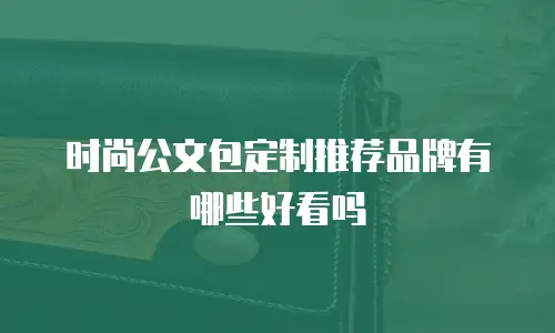 时尚公文包定制推荐品牌有哪些好看吗