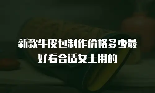 新款牛皮包制作价格多少最好看合适女士用的