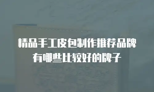 精品手工皮包制作推荐品牌有哪些比较好的牌子