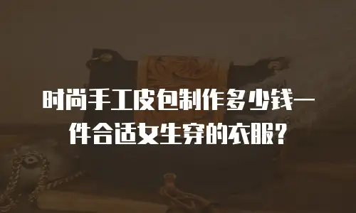 时尚手工皮包制作多少钱一件合适女生穿的衣服？