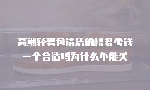 高端轻奢包清洁价格多少钱一个合适吗为什么不能买