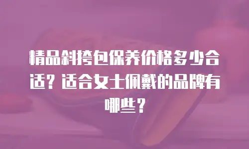 精品斜挎包保养价格多少合适？适合女士佩戴的品牌有哪些？