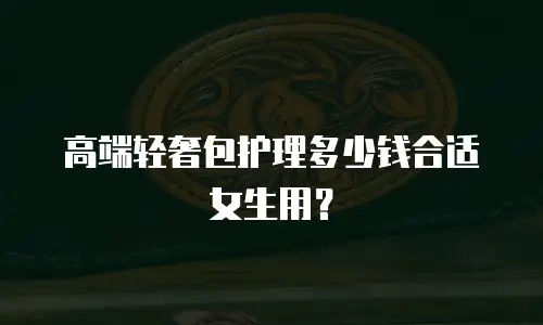 高端轻奢包护理多少钱合适女生用？