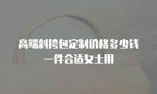 高端斜挎包定制价格多少钱一件合适女士用