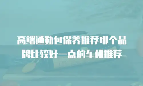高端通勤包保养推荐哪个品牌比较好一点的车机推荐