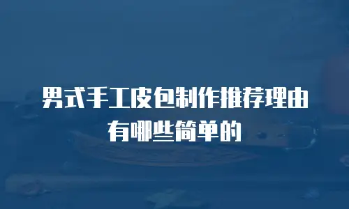 男式手工皮包制作推荐理由有哪些简单的