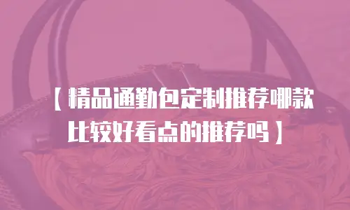 【精品通勤包定制推荐哪款比较好看点的推荐吗】