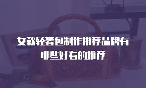 女款轻奢包制作推荐品牌有哪些好看的推荐