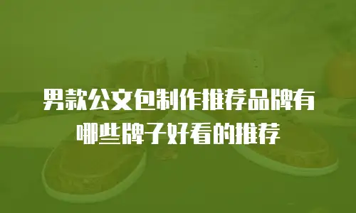 男款公文包制作推荐品牌有哪些牌子好看的推荐