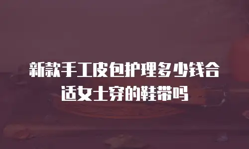 新款手工皮包护理多少钱合适女士穿的鞋带吗
