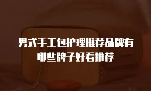 男式手工包护理推荐品牌有哪些牌子好看推荐