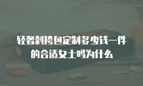 轻奢斜挎包定制多少钱一件的合适女士吗为什么