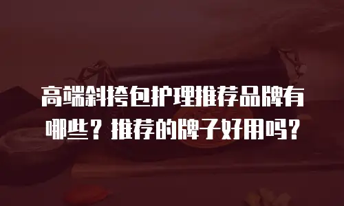 高端斜挎包护理推荐品牌有哪些？推荐的牌子好用吗？