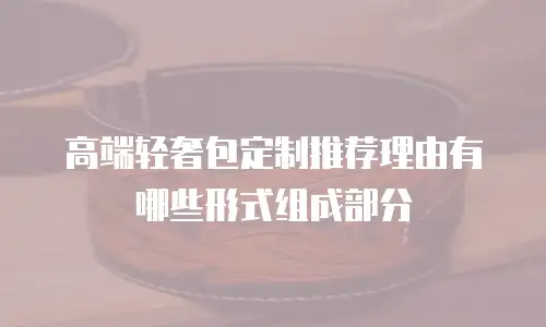 高端轻奢包定制推荐理由有哪些形式组成部分
