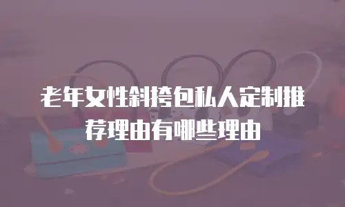 老年女性斜挎包私人定制推荐理由有哪些理由