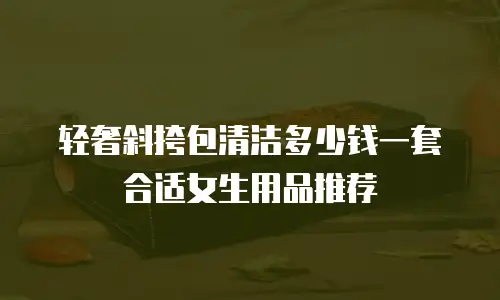 轻奢斜挎包清洁多少钱一套合适女生用品推荐