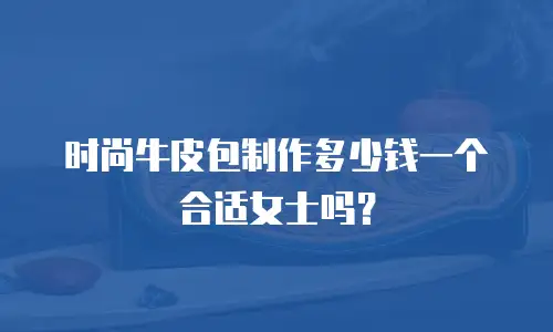 时尚牛皮包制作多少钱一个合适女士吗？