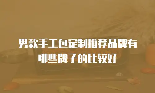 男款手工包定制推荐品牌有哪些牌子的比较好