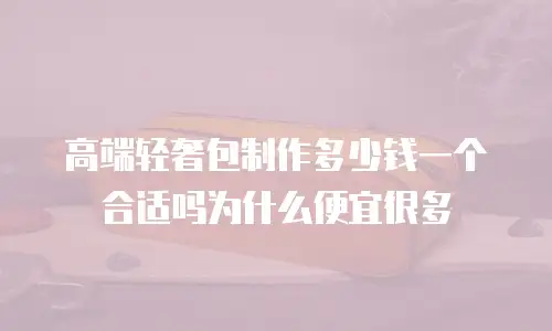 高端轻奢包制作多少钱一个合适吗为什么便宜很多