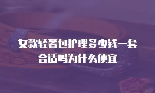 女款轻奢包护理多少钱一套合适吗为什么便宜