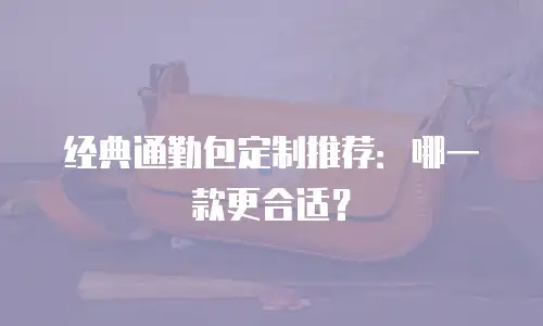 经典通勤包定制推荐：哪一款更合适？
