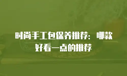 时尚手工包保养推荐：哪款好看一点的推荐