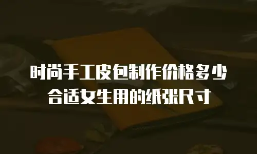 时尚手工皮包制作价格多少合适女生用的纸张尺寸