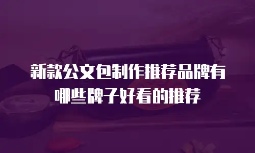 新款公文包制作推荐品牌有哪些牌子好看的推荐