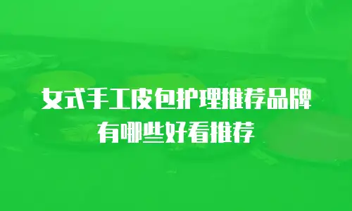 女式手工皮包护理推荐品牌有哪些好看推荐