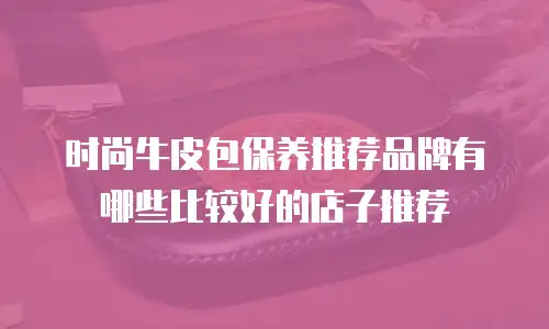 时尚牛皮包保养推荐品牌有哪些比较好的店子推荐