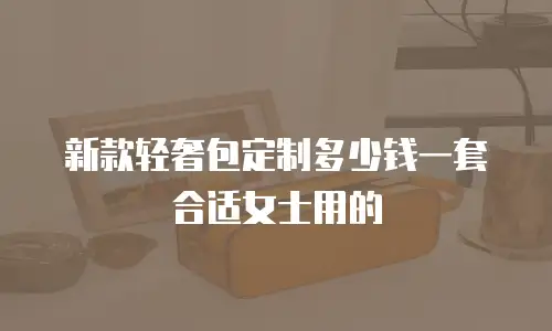 新款轻奢包定制多少钱一套合适女士用的