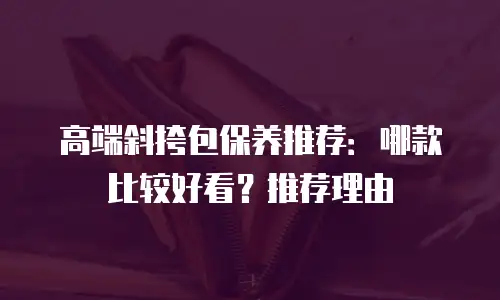高端斜挎包保养推荐：哪款比较好看？推荐理由