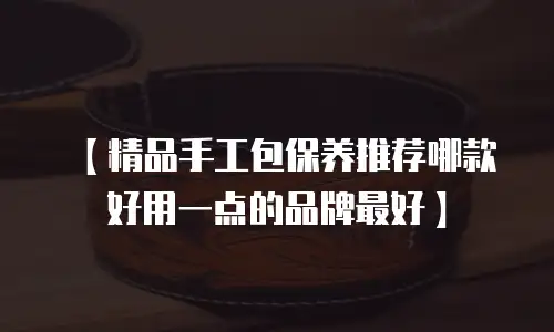【精品手工包保养推荐哪款好用一点的品牌最好】