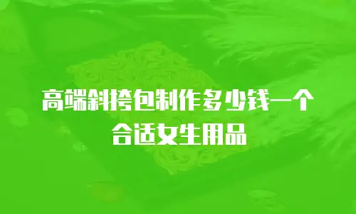 高端斜挎包制作多少钱一个合适女生用品