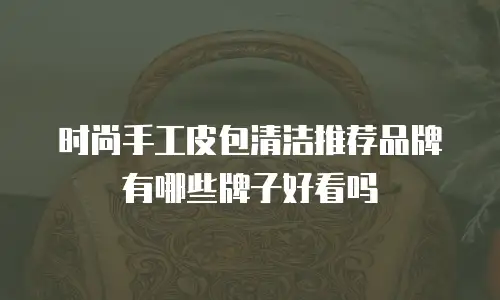 时尚手工皮包清洁推荐品牌有哪些牌子好看吗