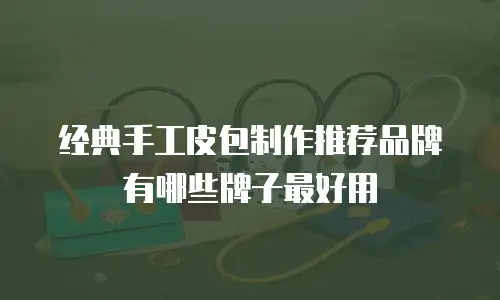 经典手工皮包制作推荐品牌有哪些牌子最好用