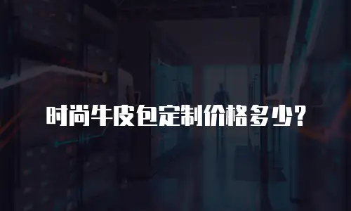 时尚牛皮包定制价格多少？