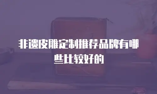 非遗皮雕定制推荐品牌有哪些比较好的