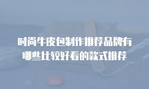时尚牛皮包制作推荐品牌有哪些比较好看的款式推荐